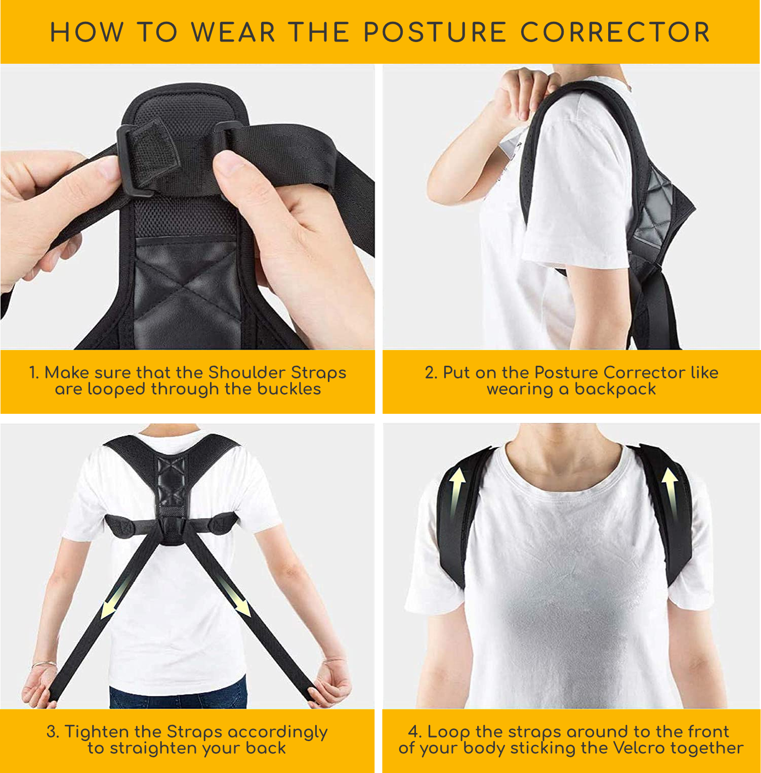 How to wear the posture correct correctly. 1. First, make sure that the Shoulder Straps are looped through the buckles. 2. Secondly, put on the Posture Corrector like wearing a backpack. 3. Next, tighten the Straps accordingly to straighten your back. 4. Lastly, loop the straps around to the front of your body sticking the Velcro together.